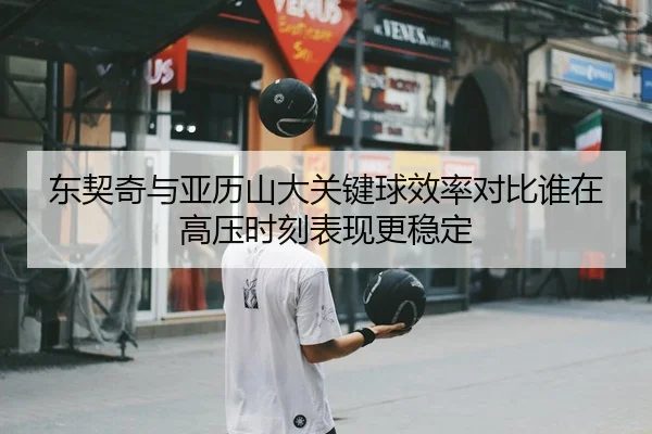 东契奇与亚历山大关键球效率对比谁在高压时刻表现更稳定